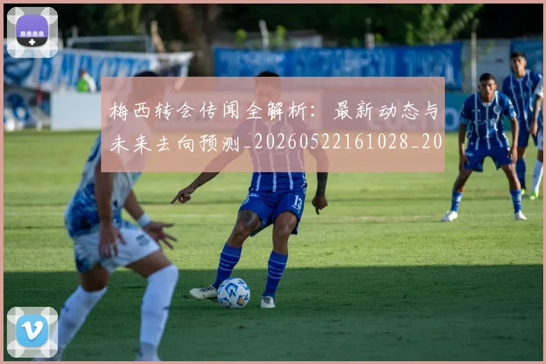 梅西转会传闻全解析：最新动态与未来去向预测_20260522161028_20260609223523