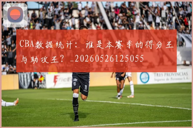 CBA数据统计：谁是本赛季的得分王与助攻王？_20260526125055
