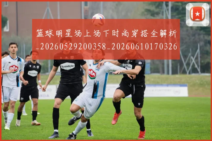 篮球明星场上场下时尚穿搭全解析_20260529200358_20260610170326