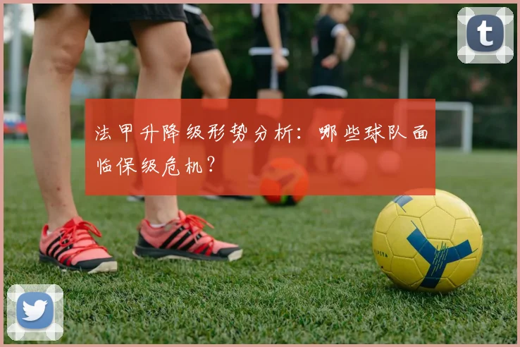 法甲升降级形势分析:哪些球队面临保级危机?