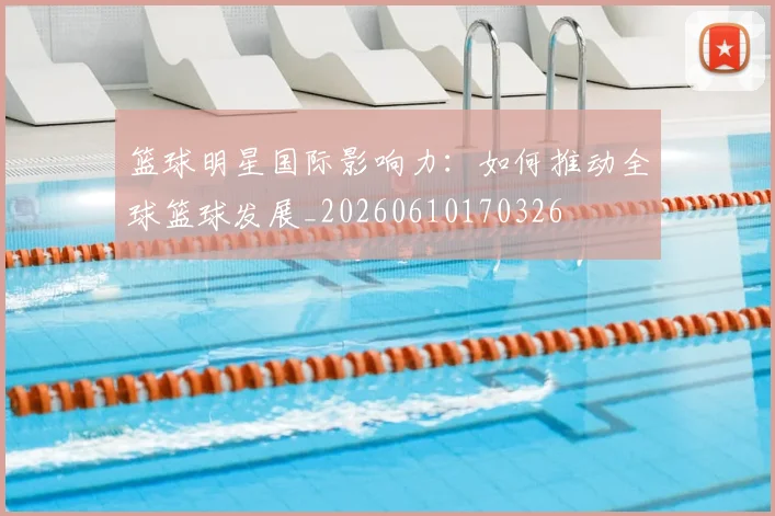 篮球明星国际影响力：如何推动全球篮球发展_20260610170326