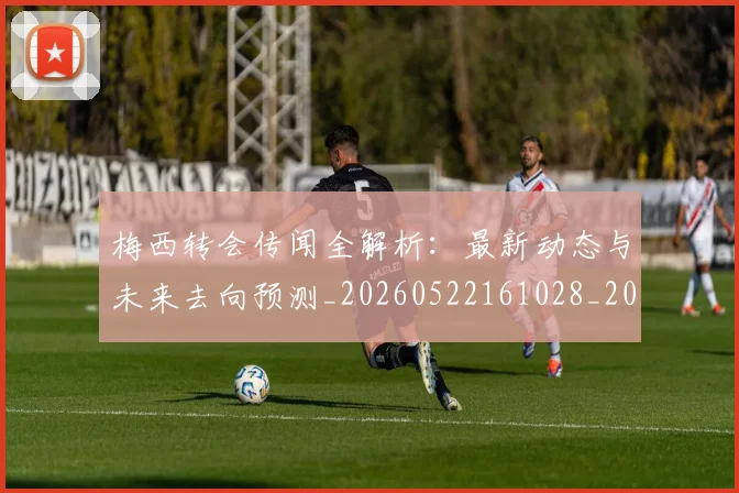 梅西转会传闻全解析:最新动态与未来去向预测_20260522161028_20260609223523