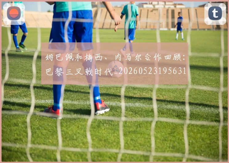 姆巴佩和梅西、内马尔合作回顾：巴黎三叉戟时代_20260523195631