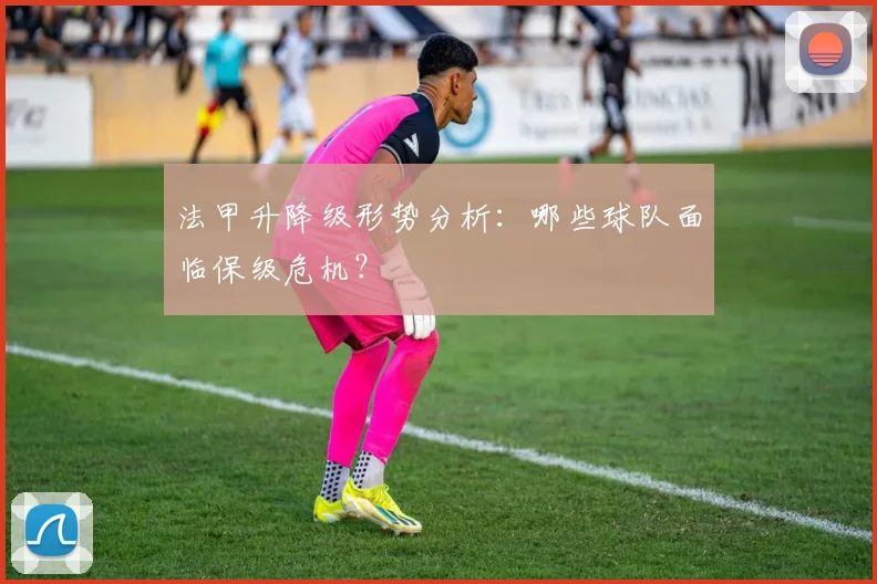 法甲升降级形势分析：哪些球队面临保级危机？