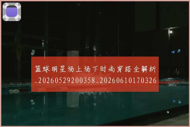 篮球明星场上场下时尚穿搭全解析_20260529200358_20260610170326